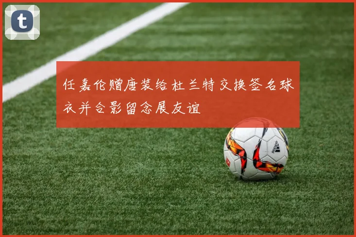 任嘉伦赠唐装给杜兰特交换签名球衣并合影留念展友谊