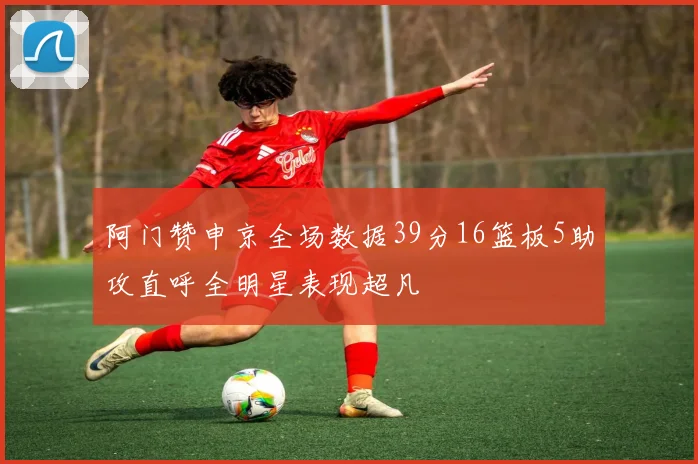 阿门赞申京全场数据39分16篮板5助攻直呼全明星表现超凡