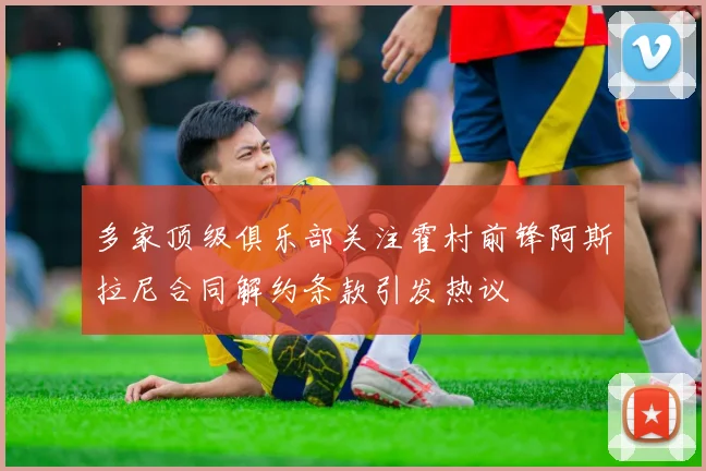 多家顶级俱乐部关注霍村前锋阿斯拉尼合同解约条款引发热议