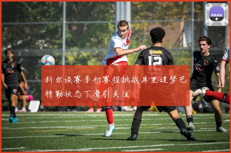 科尔谈赛季初赛程挑战库里追梦巴特勒状态下滑引关注