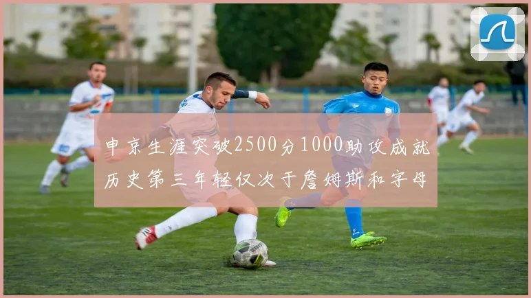 申京生涯突破2500分1000助攻成就历史第三年轻仅次于詹姆斯和字母哥