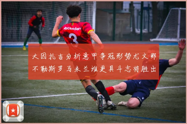 大因扎吉分析意甲争冠形势尤文那不勒斯罗马米兰谁更具斗志将胜出