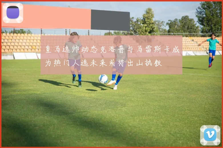 皇马选帅动态克洛普与马雷斯卡成为热门人选未来或将出山执教