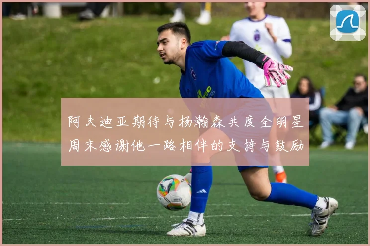 阿夫迪亚期待与杨瀚森共度全明星周末感谢他一路相伴的支持与鼓励