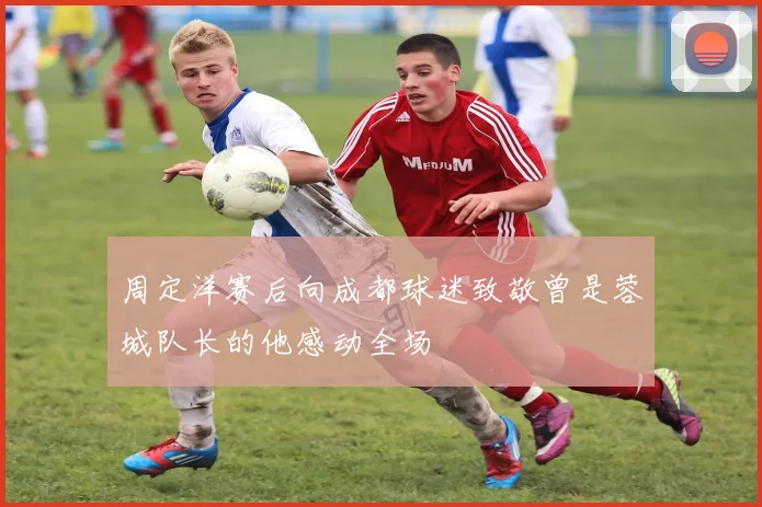 周定洋赛后向成都球迷致敬曾是蓉城队长的他感动全场