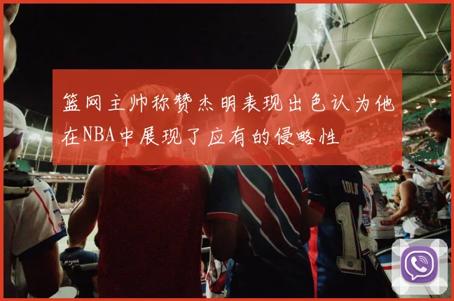 篮网主帅称赞杰明表现出色认为他在NBA中展现了应有的侵略性