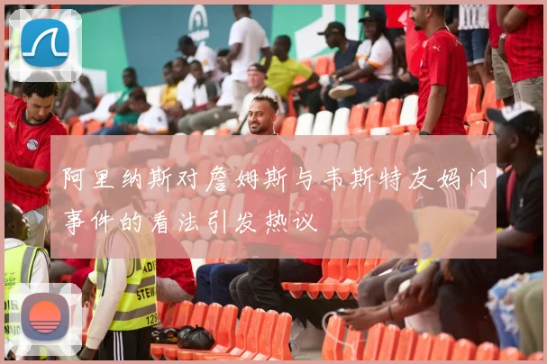 阿里纳斯对詹姆斯与韦斯特友妈门事件的看法引发热议