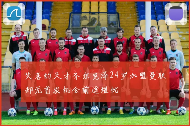 失落的天才齐尔克泽24岁加盟曼联却无首发机会前途堪忧
