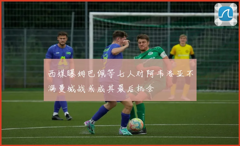 西媒曝姆巴佩等七人对阿韦洛亚不满曼城战或成其最后机会