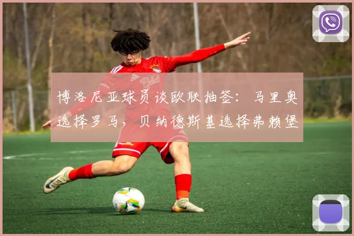 博洛尼亚球员谈欧联抽签：马里奥选择罗马，贝纳德斯基选择弗赖堡