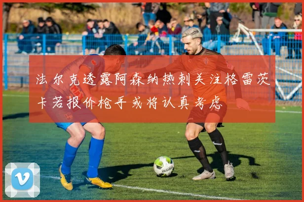 法尔克透露阿森纳热刺关注格雷茨卡若报价枪手或将认真考虑