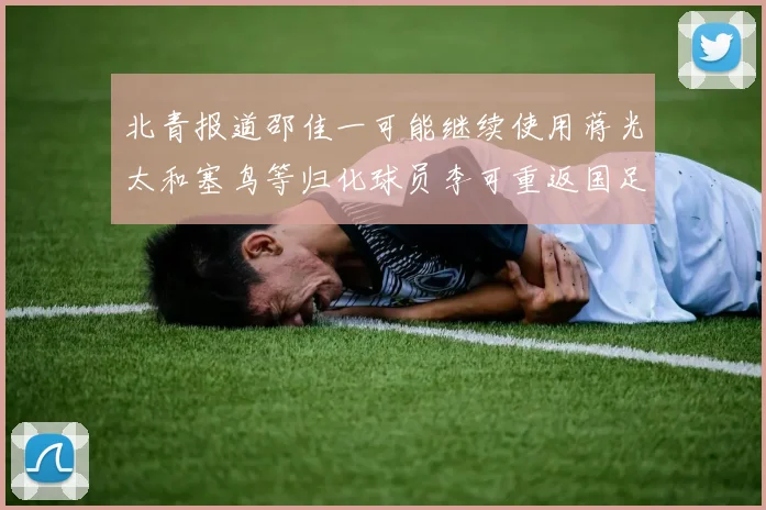 北青报道邵佳一可能继续使用蒋光太和塞鸟等归化球员李可重返国足需进一步沟通