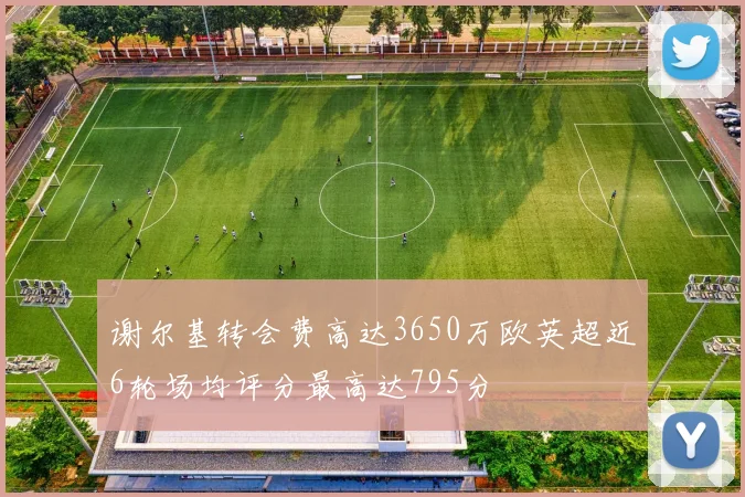 谢尔基转会费高达3650万欧英超近6轮场均评分最高达795分