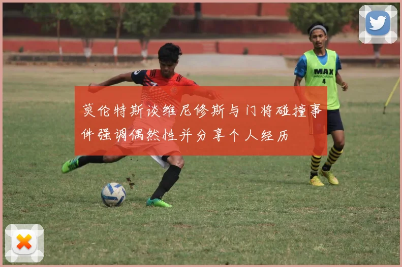 莫伦特斯谈维尼修斯与门将碰撞事件强调偶然性并分享个人经历