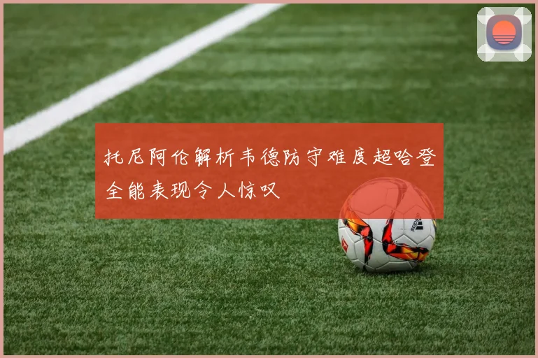 托尼阿伦解析韦德防守难度超哈登全能表现令人惊叹