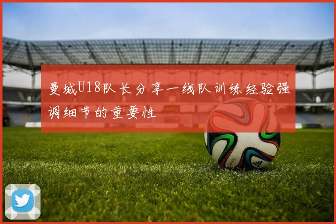 曼城U18队长分享一线队训练经验强调细节的重要性