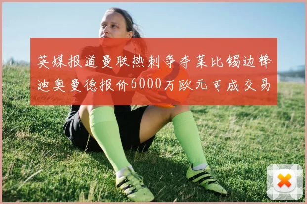 英媒报道曼联热刺争夺莱比锡边锋迪奥曼德报价6000万欧元可成交易