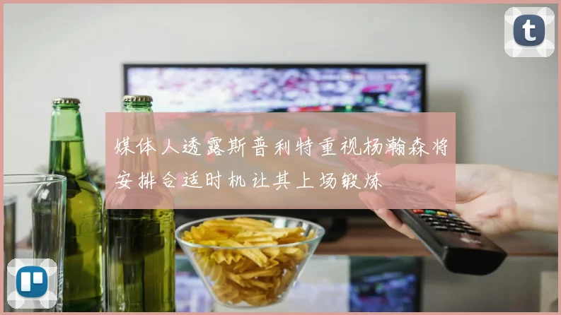 媒体人透露斯普利特重视杨瀚森将安排合适时机让其上场锻炼