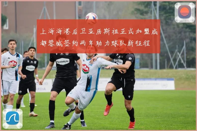上海海港后卫亚历斯祖正式加盟成都蓉城签约两年助力球队新征程
