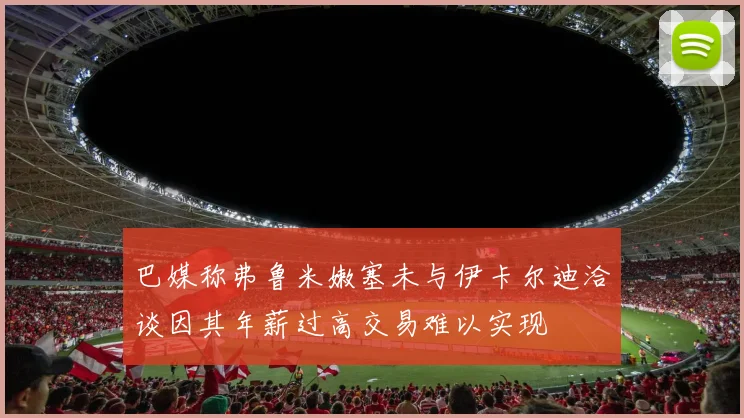 巴媒称弗鲁米嫩塞未与伊卡尔迪洽谈因其年薪过高交易难以实现