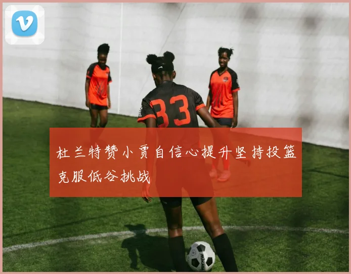 杜兰特赞小贾自信心提升坚持投篮克服低谷挑战