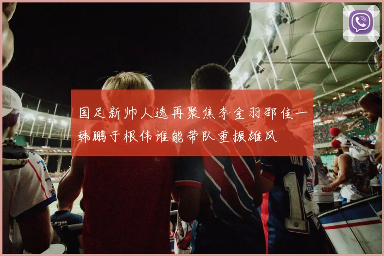 国足新帅人选再聚焦李金羽邵佳一韩鹏于根伟谁能带队重振雄风