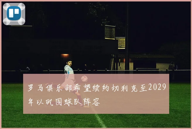 罗马俱乐部希望续约切利克至2029年以巩固球队阵容