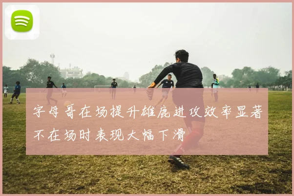 字母哥在场提升雄鹿进攻效率显著不在场时表现大幅下滑