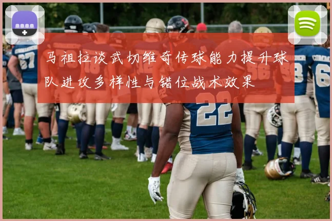 马祖拉谈武切维奇传球能力提升球队进攻多样性与错位战术效果