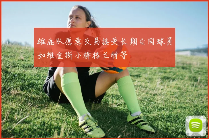 雄鹿队愿意交易接受长期合同球员如维金斯小桥格兰特等