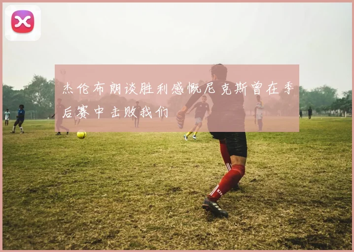杰伦布朗谈胜利感慨尼克斯曾在季后赛中击败我们