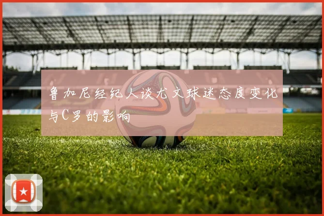 鲁加尼经纪人谈尤文球迷态度变化与C罗的影响