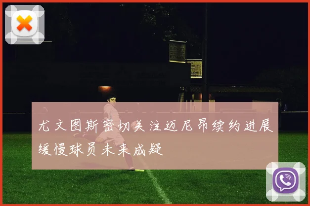 尤文图斯密切关注迈尼昂续约进展缓慢球员未来成疑