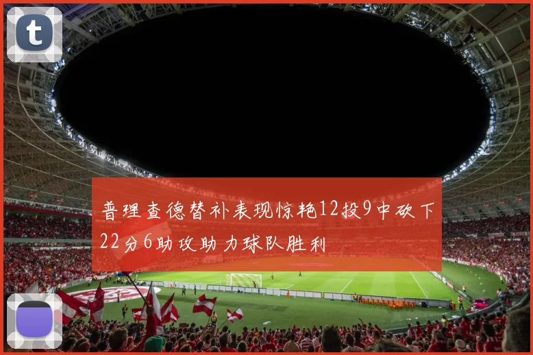 普理查德替补表现惊艳12投9中砍下22分6助攻助力球队胜利