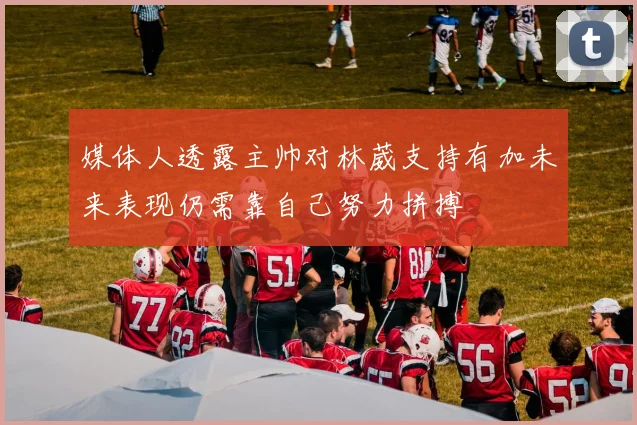 媒体人透露主帅对林葳支持有加未来表现仍需靠自己努力拼搏